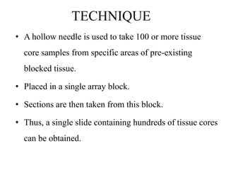 TECHNIQUE
• A hollow needle is used to take 100 or more tissue
core samples from specific areas of pre-existing
blocked tissue.
• Placed in a single array block.
• Sections are then taken from this block.
• Thus, a single slide containing hundreds of tissue cores
can be obtained.
 