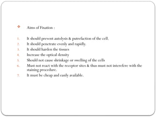  Aims of Fixation :
1. It should prevent autolysis & putrefaction of the cell.
2. It should penetrate evenly and rapidly.
3. It should harden the tissues
4. Increase the optical density
5. Should not cause shrinkage or swelling of the cells
6. Must not react with the receptor sites & thus must not interefere with the
staining procedure.
7. It must be cheap and easily available.
 