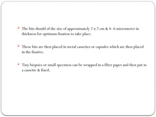  The bits should of the size of approximately 2 x 2 cm & 4- 6 micrometer in
thickness for optimum fixation to take place.
 These bits are then placed in metal cassettes or capsules which are then placed
in the fixative.
 Tiny biopsies or small specimen can be wrapped in a filter paper and then put in
a cassette & fixed.
 