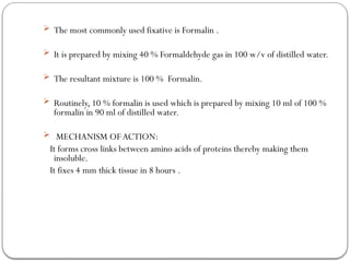  The most commonly used fixative is Formalin .
 It is prepared by mixing 40 % Formaldehyde gas in 100 w/v of distilled water.
 The resultant mixture is 100 % Formalin.
 Routinely, 10 % formalin is used which is prepared by mixing 10 ml of 100 %
formalin in 90 ml of distilled water.
 MECHANISM OFACTION:
It forms cross links between amino acids of proteins thereby making them
insoluble.
It fixes 4 mm thick tissue in 8 hours .
 