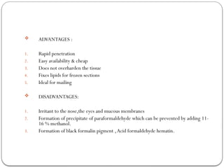  ADVANTAGES :
1. Rapid penetration
2. Easy availability & cheap
3. Does not overharden the tissue
4. Fixes lipids for frozen sections
5. Ideal for mailing
 DISADVANTAGES:
1. Irritant to the nose,the eyes and mucous membranes
2. Formation of precipitate of paraformaldehyde which can be prevented by adding 11-
16 % methanol.
3. Formation of black formalin pigment ,Acid formaldehyde hematin.
 