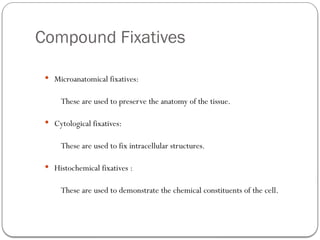 Compound Fixatives
 Microanatomical fixatives:
These are used to preserve the anatomy of the tissue.
 Cytological fixatives:
These are used to fix intracellular structures.
 Histochemical fixatives :
These are used to demonstrate the chemical constituents of the cell.
 