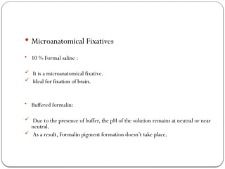  Microanatomical Fixatives
• 10 % Formal saline :
 It is a microanatomical fixative.
 Ideal for fixation of brain.
• Buffered formalin:
 Due to the presence of buffer, the pH of the solution remains at neutral or near
neutral.
 As a result, Formalin pigment formation doesn’t take place.
 