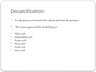 Decalcification:
 It is the process of removal of the calcium salts from the specimen.
 The various agents used for decalcifying are;
• Nitric acid
• Hydrochloric acid
• Formic acid
• Picric acid
• Acetic acid
• Citric acid
 