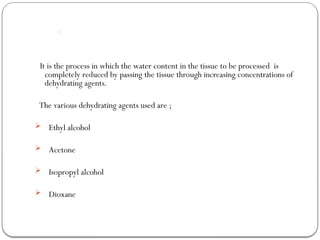 Dehydration:
It is the process in which the water content in the tissue to be processed is
completely reduced by passing the tissue through increasing concentrations of
dehydrating agents.
The various dehydrating agents used are ;
 Ethyl alcohol
 Acetone
 Isopropyl alcohol
 Dioxane
 
