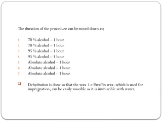 The duration of the procedure can be noted down as;
1. 70 % alcohol – 1 hour
2. 70 % alcohol – 1 hour
3. 95 % alcohol – 1 hour
4. 95 % alcohol – 1 hour
5. Absolute alcohol – 1 hour
6. Absolute alcohol – 1 hour
7. Absolute alcohol – 1 hour
 Dehydration is done so that the wax i.e Paraffin wax, which is used for
impregnation, can be easily miscible as it is immiscible with water.
 