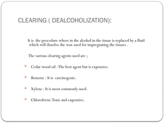 CLEARING ( DEALCOHOLIZATION):
It is the procedure where in the alcohol in the tissue is replaced by a fluid
which will dissolve the wax used for impregnating the tissues .
The various clearing agents used are ;
 Cedar wood oil :The best agent but is expensive.
 Benzene : It is carcinogenic.
 Xylene : It is most commonly used.
 Chloroform:Toxic and expensive.
 