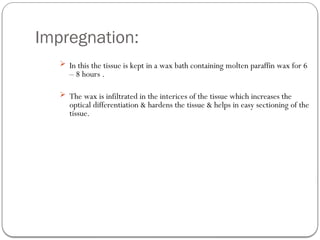 Impregnation:
 In this the tissue is kept in a wax bath containing molten paraffin wax for 6
– 8 hours .
 The wax is infiltrated in the interices of the tissue which increases the
optical differentiation & hardens the tissue & helps in easy sectioning of the
tissue.
 