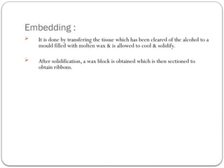 Embedding :
 It is done by transfering the tissue which has been cleared of the alcohol to a
mould filled with molten wax & is allowed to cool & solidify.
 After solidification, a wax block is obtained which is then sectioned to
obtain ribbons.
 