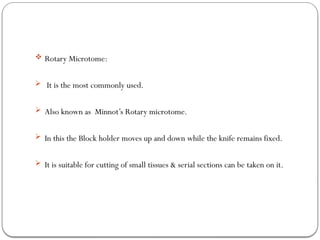  Rotary Microtome:
 It is the most commonly used.
 Also known as Minnot’s Rotary microtome.
 In this the Block holder moves up and down while the knife remains fixed.
 It is suitable for cutting of small tissues & serial sections can be taken on it.
 
