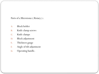 Parts of a Microtome ( Rotary ) :
A. Block holder
B. Knife clamp screws
C. Knife clamps
D. Block adjustment
E. Thickness gauge
F. Angle of tilt adjustment
G. Operating handle.
 
