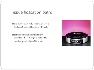 Tissue floatation bath:
It is a thermostatically controlled water
bath with the inside coloured black.
It is maintained at a temperature
maintained 5 – 6 degree below the
melting point of paraffin wax.
 