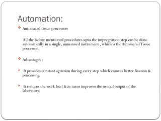 Automation:
 Automated tissue processor:
All the before mentioned procedures upto the impregnation step can be done
automatically in a single, unmanned instrument , which is theAutomatedTissue
processor.
 Advantages :
 It provides constant agitation during every step which ensures better fixation &
processing.
 It reduces the work load & in turns improves the overall output of the
laboratory.
 