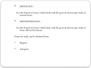  HISTOLOGY :
It is the branch of science which deals with the gross & microscopic study of
normal tissue .
 HISTOPATHOLOGY :
It is the branch of science which deals with the gross & microscopic study of
tissue affected by disease.
Tissue for study can be obtained from:
 Biopsies
 Autopsies
 