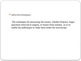  HISTOTECHNIQUES:
The techniques for processing the tissues, whether biopsies, larger
specimen removed at surgery, or tissues from autopsy so as to
enable the pathologist to study them under the microscope.
 