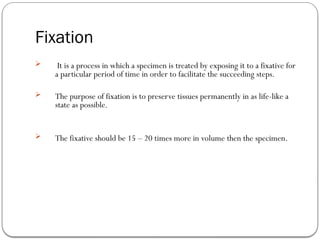 Fixation
 It is a process in which a specimen is treated by exposing it to a fixative for
a particular period of time in order to facilitate the succeeding steps.
 The purpose of fixation is to preserve tissues permanently in as life-like a
state as possible.
 The fixative should be 15 – 20 times more in volume then the specimen.
 