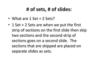# of sets, # of slides:
• What are 1 Set + 2 Sets?
• 1 Set + 2 Sets are when we put the first
strip of sections on the first slide then skip
two sections and the second strip of
sections goes on a second slide. The
sections that are skipped are placed on
separate slides as sets.
 