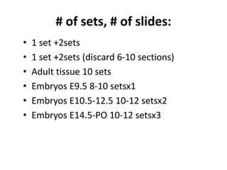 # of sets, # of slides:
• 1 set +2sets
• 1 set +2sets (discard 6-10 sections)
• Adult tissue 10 sets
• Embryos E9.5 8-10 setsx1
• Embryos E10.5-12.5 10-12 setsx2
• Embryos E14.5-PO 10-12 setsx3
 
