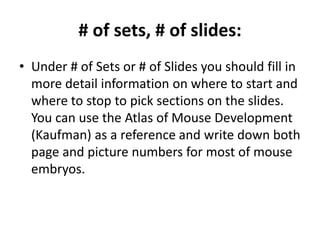# of sets, # of slides:
• Under # of Sets or # of Slides you should fill in
more detail information on where to start and
where to stop to pick sections on the slides.
You can use the Atlas of Mouse Development
(Kaufman) as a reference and write down both
page and picture numbers for most of mouse
embryos.
 