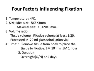 Four Factors Influencing Fixation
1. Temperature : 4oC.
2. Size: Idea size: 5X5X3mm
Maximal size: 10X20X3mm.
3. Volume ratio:
Tissue volume : Fixative volume at least 1:20.
Processed in 20 ml glass scintillation vial
4. Time: 1. Remove tissue from body to place the
tissue to fixative. EM 10 min LM 1 hour
2. Duration
Overnight(O/N) or 2 days
 