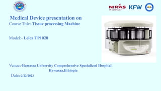 Medical Device presentation on
Course Title:-Tissue processing Machine
Model:- Leica TP1020
Venue:-Hawassa University Comprehensive Specialized Hospital
Hawasaa,Ethiopia
Date:-2/22/2023
 