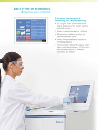 Infomatics to integrate the
laboratory and simplify reporting
•	A full range of reports is available for routine
logging, quality assessment, statutory reporting
and trouble shooting
•	Reports are easily downloaded via a USB drive
•	Messages can be sent automatically to the
laboratory information system
•	Remote alarms ensure that any problems are
immediately addressed
•	Thermo Scientific™
NetMon™
II monitoring system
allows remote diagnostics over a HIPPA compliant,
secure internet connection for immediate
identification and resolution
State of the art technology
	 … streamline your workflow
 