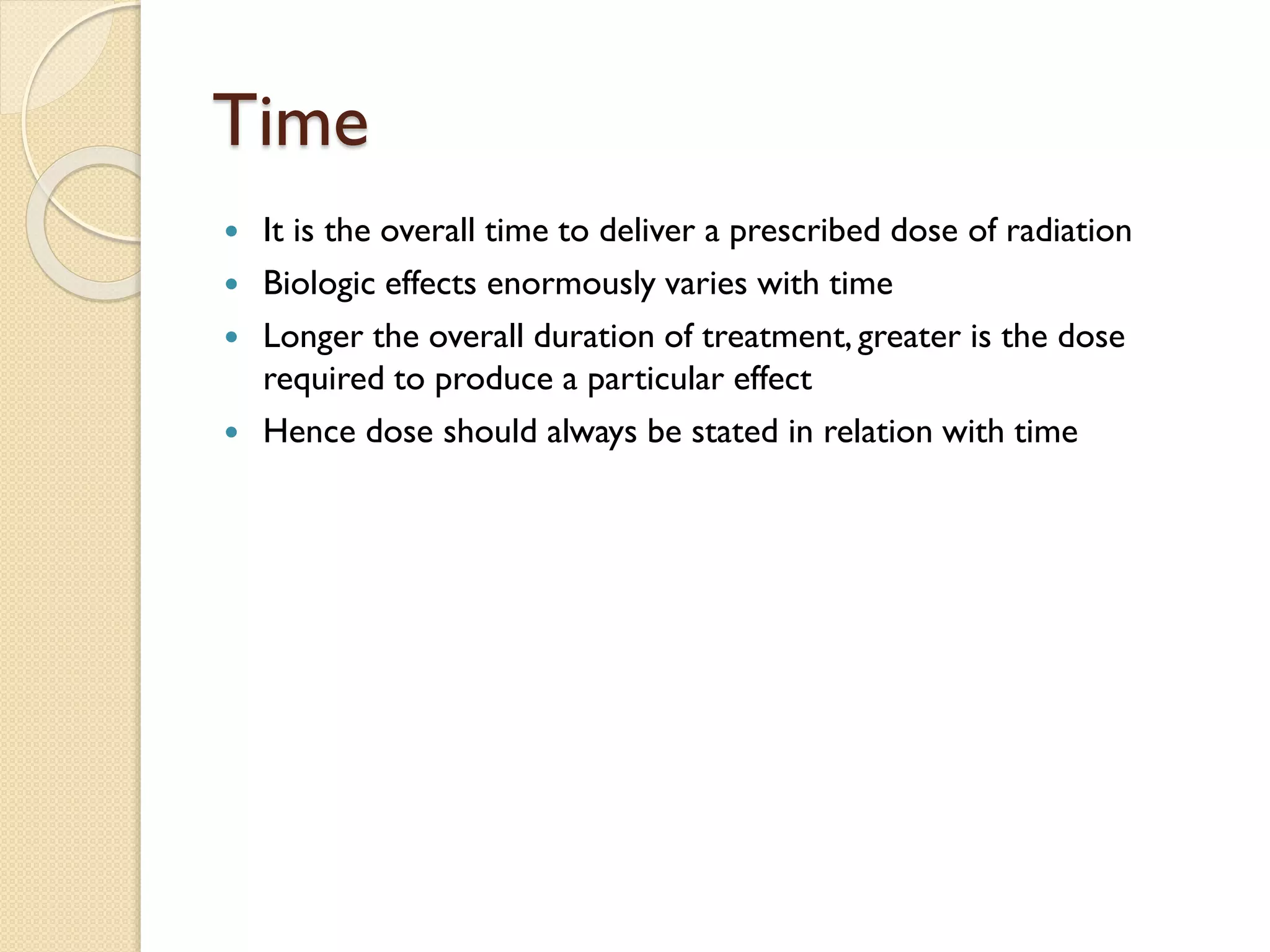 Time
 It is the overall time to deliver a prescribed dose of radiation
 Biologic effects enormously varies with time
 Longer the overall duration of treatment, greater is the dose
required to produce a particular effect
 Hence dose should always be stated in relation with time
 