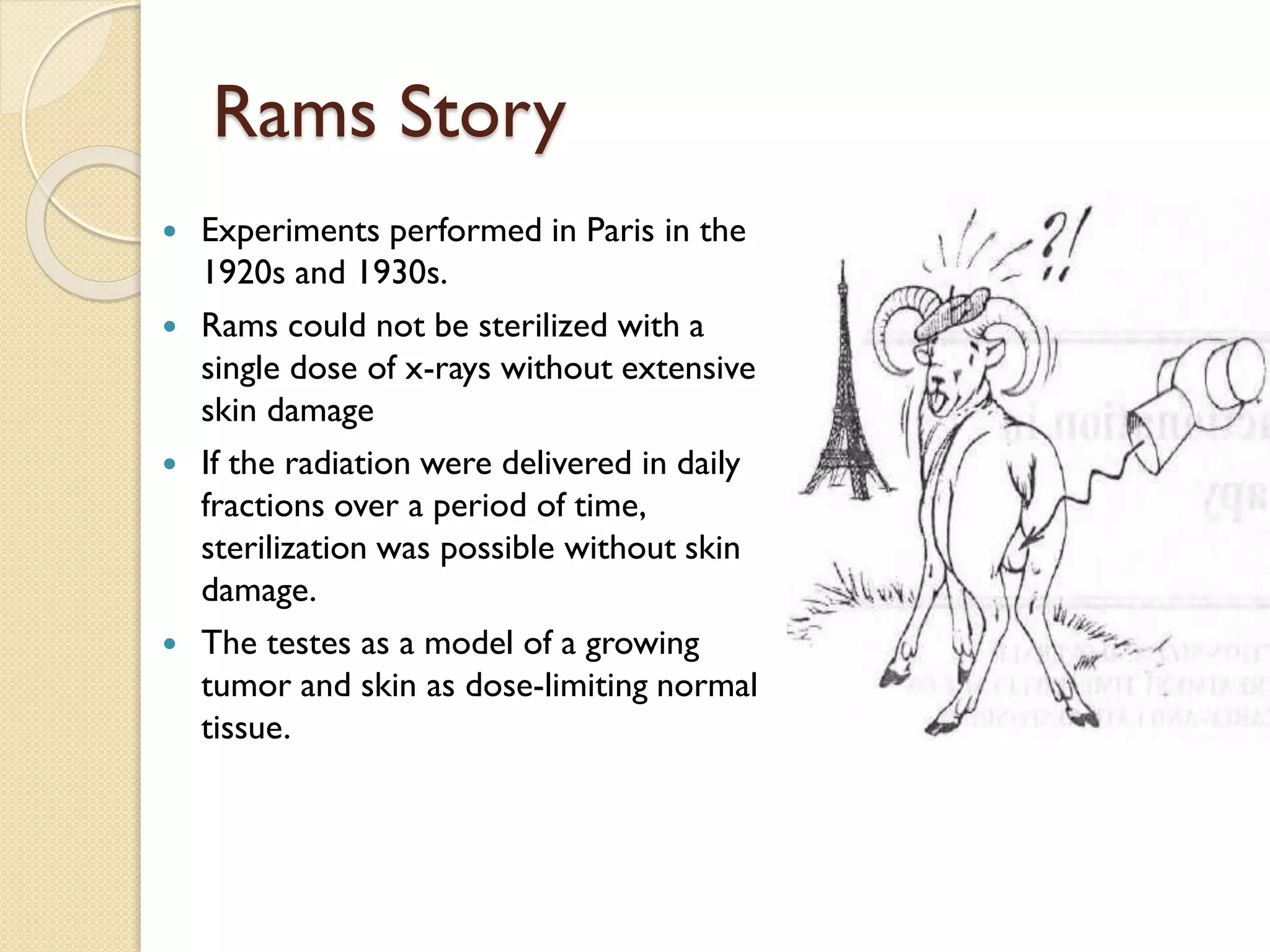 Rams Story
 Experiments performed in Paris in the
1920s and 1930s.
 Rams could not be sterilized with a
single dose of x-rays without extensive
skin damage
 If the radiation were delivered in daily
fractions over a period of time,
sterilization was possible without skin
damage.
 The testes as a model of a growing
tumor and skin as dose-limiting normal
tissue.
 