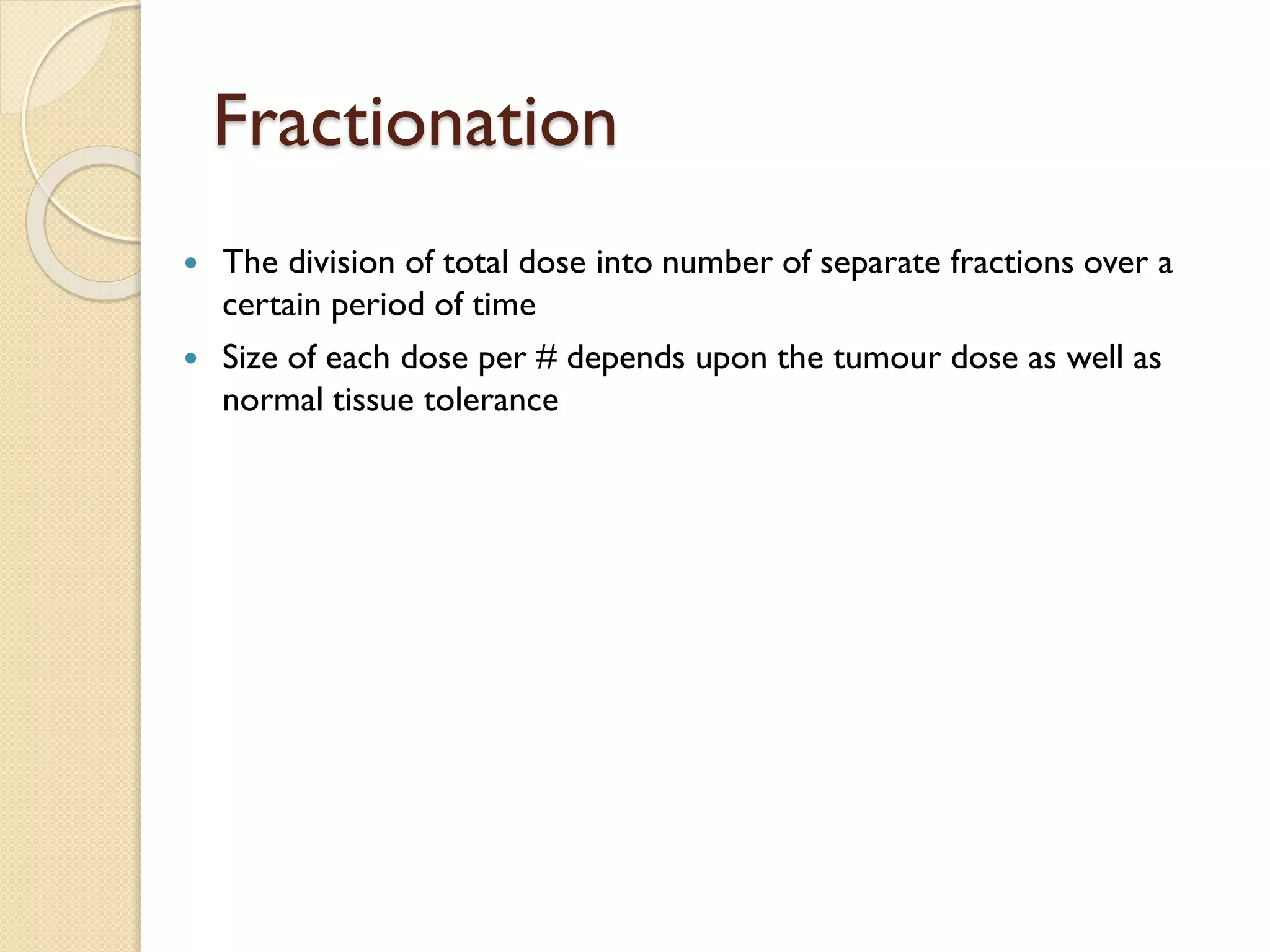 Fractionation
 The division of total dose into number of separate fractions over a
certain period of time
 Size of each dose per # depends upon the tumour dose as well as
normal tissue tolerance
 