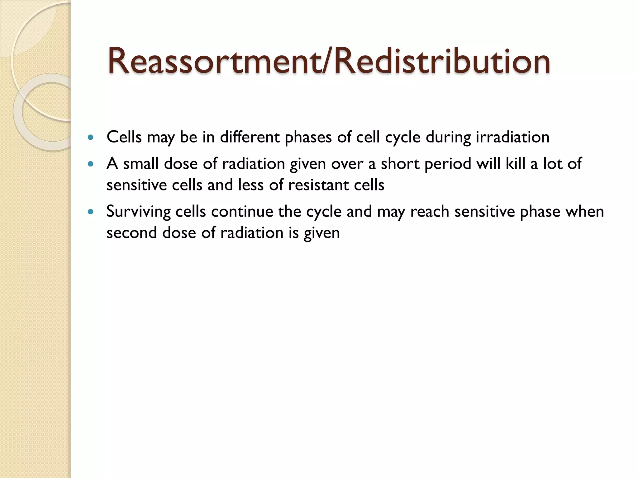 Reassortment/Redistribution
 Cells may be in different phases of cell cycle during irradiation
 A small dose of radiation given over a short period will kill a lot of
sensitive cells and less of resistant cells
 Surviving cells continue the cycle and may reach sensitive phase when
second dose of radiation is given
 