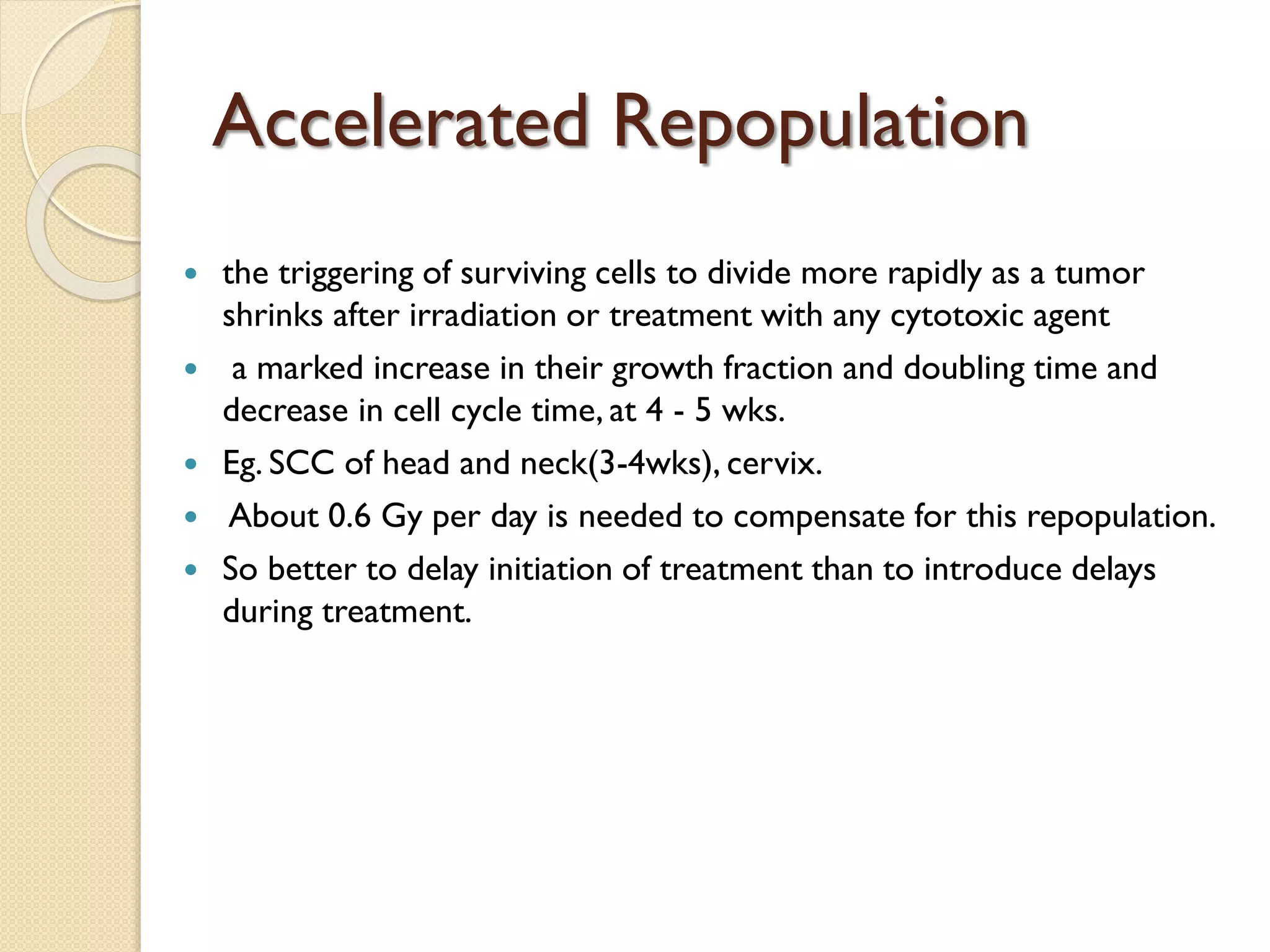 Accelerated Repopulation
 the triggering of surviving cells to divide more rapidly as a tumor
shrinks after irradiation or treatment with any cytotoxic agent
 a marked increase in their growth fraction and doubling time and
decrease in cell cycle time, at 4 - 5 wks.
 Eg. SCC of head and neck(3-4wks), cervix.
 About 0.6 Gy per day is needed to compensate for this repopulation.
 So better to delay initiation of treatment than to introduce delays
during treatment.
 