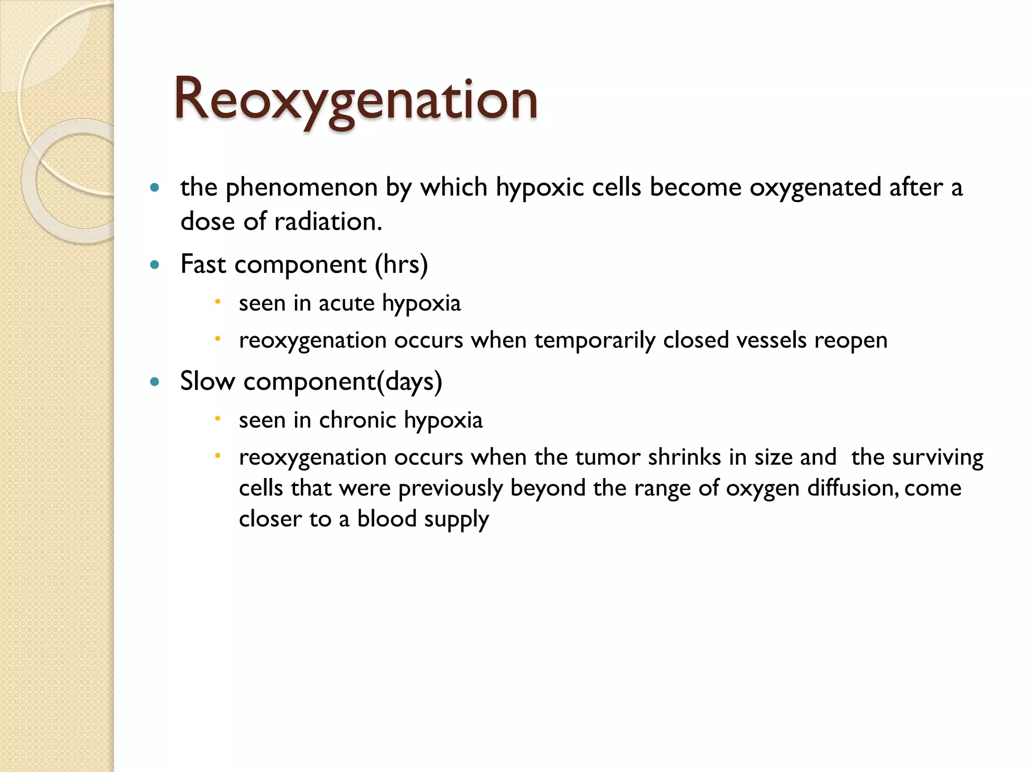 Reoxygenation
 the phenomenon by which hypoxic cells become oxygenated after a
dose of radiation.
 Fast component (hrs)
 seen in acute hypoxia
 reoxygenation occurs when temporarily closed vessels reopen
 Slow component(days)
 seen in chronic hypoxia
 reoxygenation occurs when the tumor shrinks in size and the surviving
cells that were previously beyond the range of oxygen diffusion, come
closer to a blood supply
 