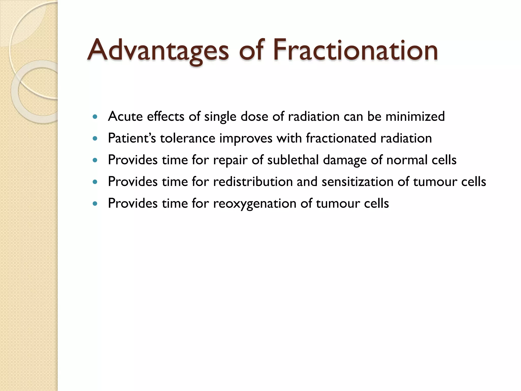 Advantages of Fractionation
 Acute effects of single dose of radiation can be minimized
 Patient’s tolerance improves with fractionated radiation
 Provides time for repair of sublethal damage of normal cells
 Provides time for redistribution and sensitization of tumour cells
 Provides time for reoxygenation of tumour cells
 