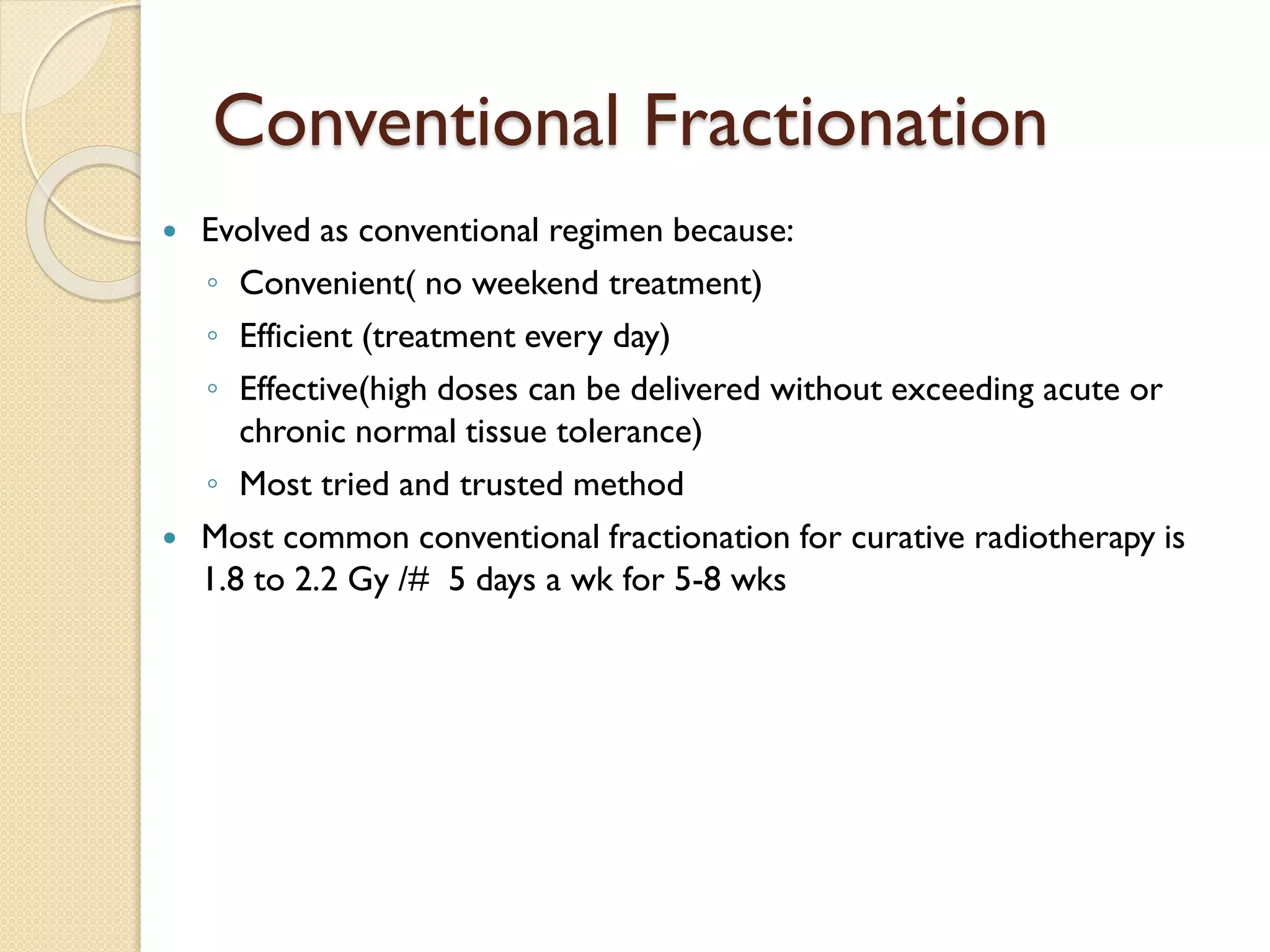 Conventional Fractionation
 Evolved as conventional regimen because:
◦ Convenient( no weekend treatment)
◦ Efficient (treatment every day)
◦ Effective(high doses can be delivered without exceeding acute or
chronic normal tissue tolerance)
◦ Most tried and trusted method
 Most common conventional fractionation for curative radiotherapy is
1.8 to 2.2 Gy /# 5 days a wk for 5-8 wks
 