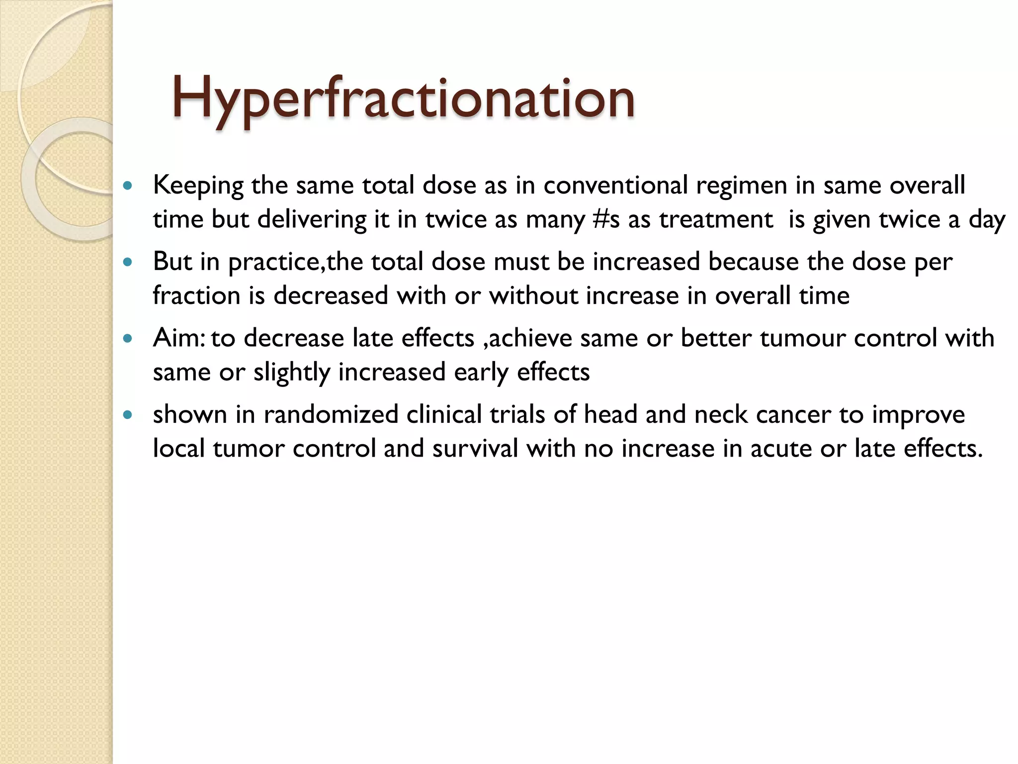 Hyperfractionation
 Keeping the same total dose as in conventional regimen in same overall
time but delivering it in twice as many #s as treatment is given twice a day
 But in practice,the total dose must be increased because the dose per
fraction is decreased with or without increase in overall time
 Aim: to decrease late effects ,achieve same or better tumour control with
same or slightly increased early effects
 shown in randomized clinical trials of head and neck cancer to improve
local tumor control and survival with no increase in acute or late effects.
 