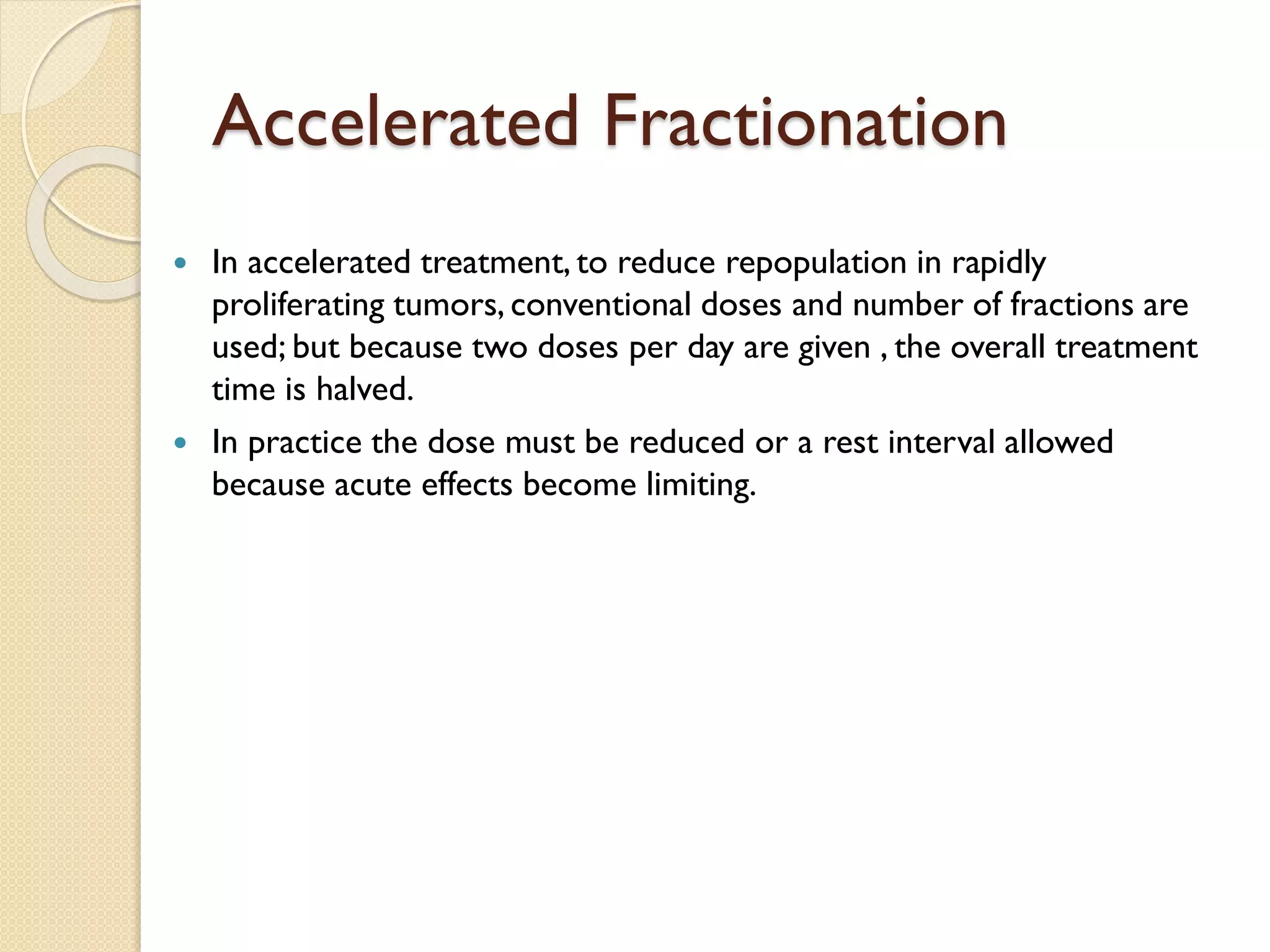 Accelerated Fractionation
 In accelerated treatment, to reduce repopulation in rapidly
proliferating tumors, conventional doses and number of fractions are
used; but because two doses per day are given , the overall treatment
time is halved.
 In practice the dose must be reduced or a rest interval allowed
because acute effects become limiting.
 