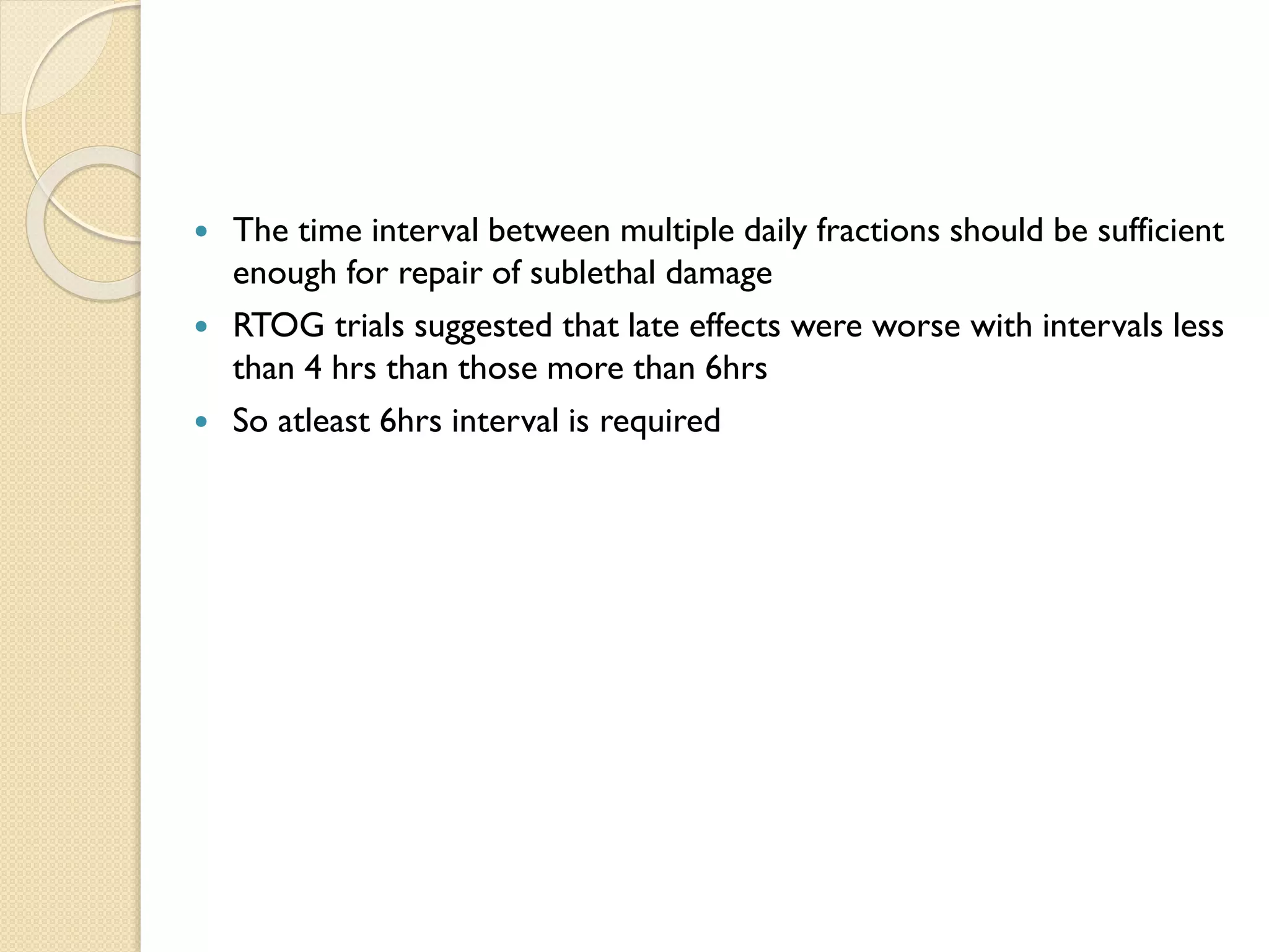  The time interval between multiple daily fractions should be sufficient
enough for repair of sublethal damage
 RTOG trials suggested that late effects were worse with intervals less
than 4 hrs than those more than 6hrs
 So atleast 6hrs interval is required
 