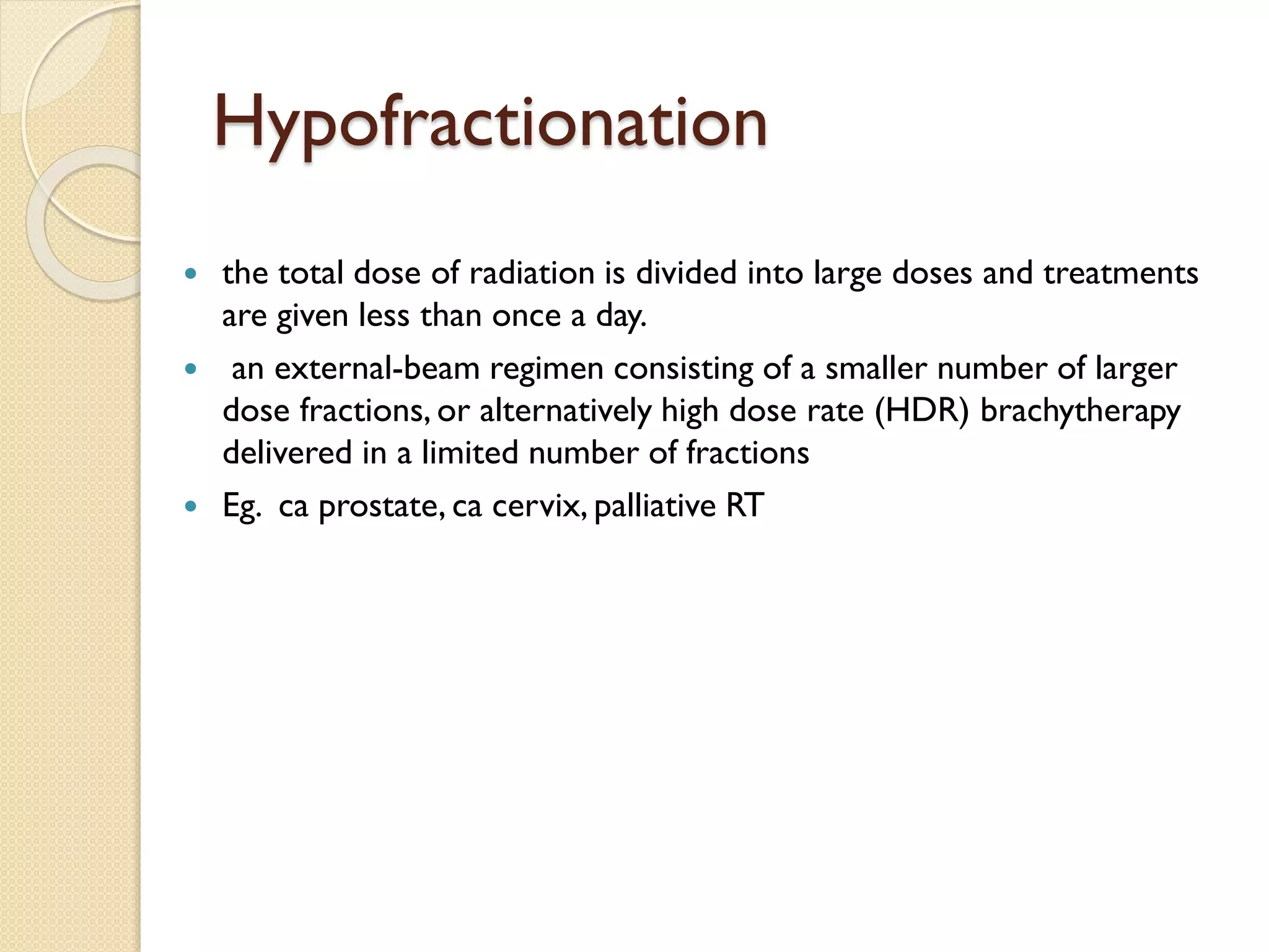 Hypofractionation
 the total dose of radiation is divided into large doses and treatments
are given less than once a day.
 an external-beam regimen consisting of a smaller number of larger
dose fractions, or alternatively high dose rate (HDR) brachytherapy
delivered in a limited number of fractions
 Eg. ca prostate, ca cervix, palliative RT
 