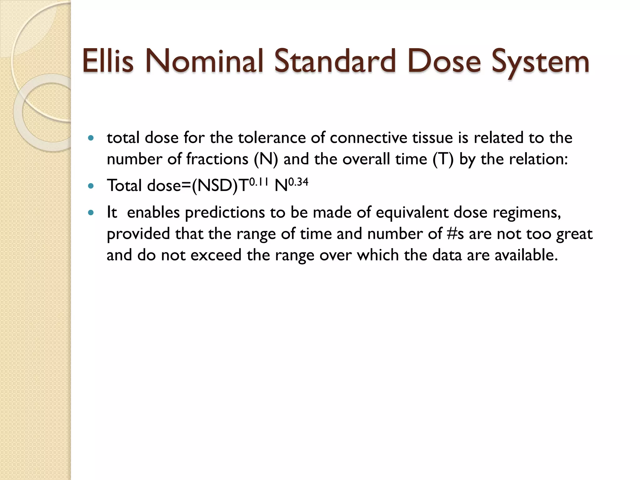 Ellis Nominal Standard Dose System
 total dose for the tolerance of connective tissue is related to the
number of fractions (N) and the overall time (T) by the relation:
 Total dose=(NSD)T0.11 N0.34
 It enables predictions to be made of equivalent dose regimens,
provided that the range of time and number of #s are not too great
and do not exceed the range over which the data are available.
 