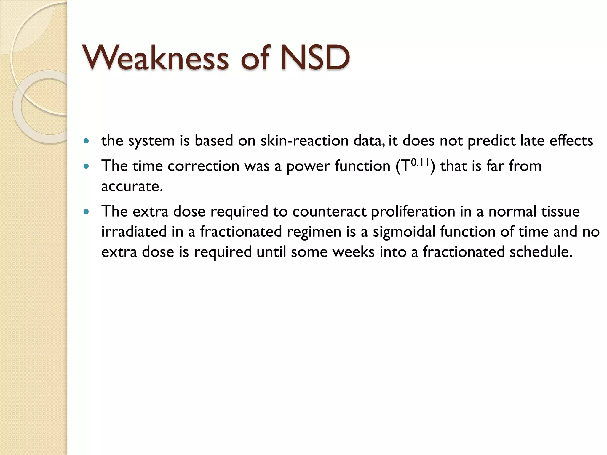 Weakness of NSD
 the system is based on skin-reaction data, it does not predict late effects
 The time correction was a power function (T0.11) that is far from
accurate.
 The extra dose required to counteract proliferation in a normal tissue
irradiated in a fractionated regimen is a sigmoidal function of time and no
extra dose is required until some weeks into a fractionated schedule.
 