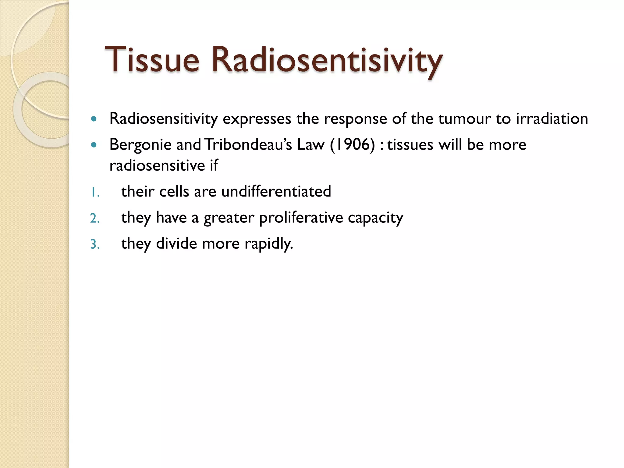 Tissue Radiosentisivity
 Radiosensitivity expresses the response of the tumour to irradiation
 Bergonie andTribondeau’s Law (1906) : tissues will be more
radiosensitive if
1. their cells are undifferentiated
2. they have a greater proliferative capacity
3. they divide more rapidly.
 