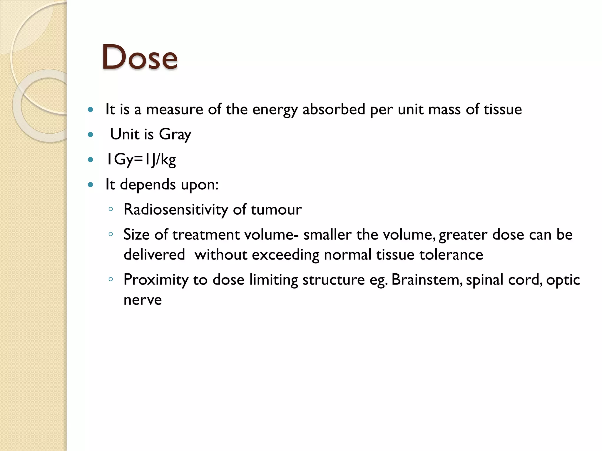 Dose
 It is a measure of the energy absorbed per unit mass of tissue
 Unit is Gray
 1Gy=1J/kg
 It depends upon:
◦ Radiosensitivity of tumour
◦ Size of treatment volume- smaller the volume, greater dose can be
delivered without exceeding normal tissue tolerance
◦ Proximity to dose limiting structure eg. Brainstem, spinal cord, optic
nerve
 