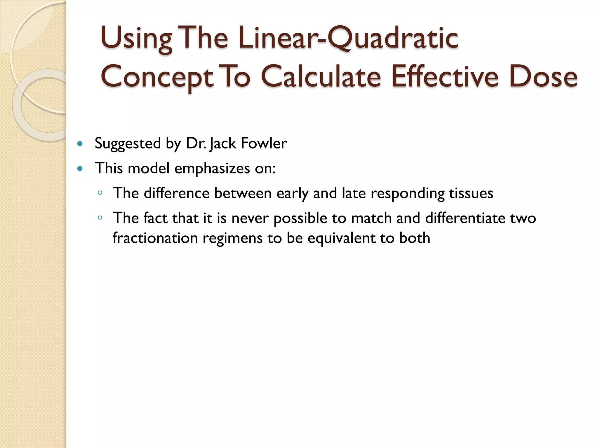Using The Linear-Quadratic
Concept To Calculate Effective Dose
 Suggested by Dr. Jack Fowler
 This model emphasizes on:
◦ The difference between early and late responding tissues
◦ The fact that it is never possible to match and differentiate two
fractionation regimens to be equivalent to both
 