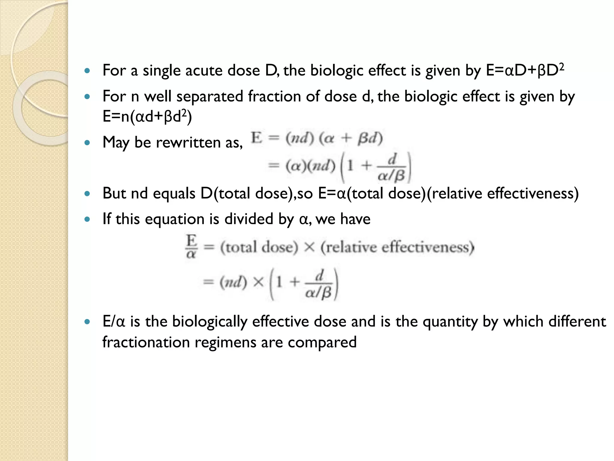  For a single acute dose D, the biologic effect is given by E=αD+βD2
 For n well separated fraction of dose d, the biologic effect is given by
E=n(αd+βd2)
 May be rewritten as,
 But nd equals D(total dose),so E=α(total dose)(relative effectiveness)
 If this equation is divided by α, we have
 E/α is the biologically effective dose and is the quantity by which different
fractionation regimens are compared
 