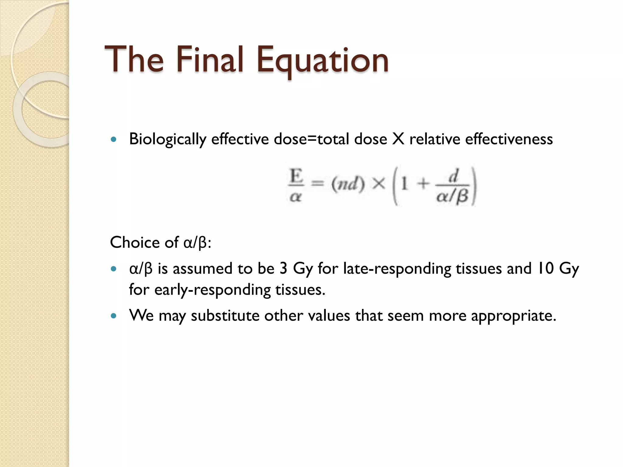 The Final Equation
 Biologically effective dose=total dose X relative effectiveness
Choice of α/β:
 α/β is assumed to be 3 Gy for late-responding tissues and 10 Gy
for early-responding tissues.
 We may substitute other values that seem more appropriate.
 