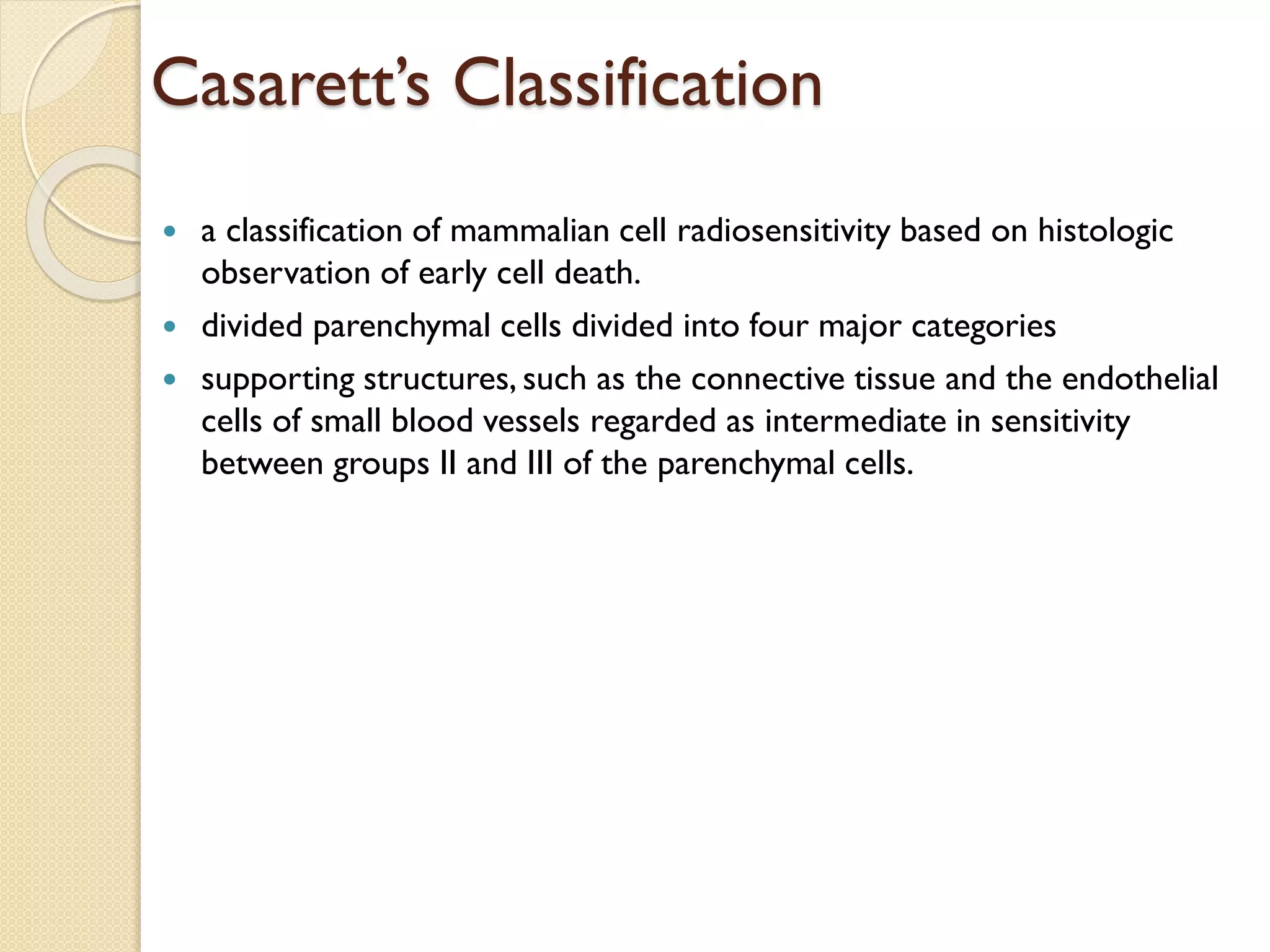 Casarett’s Classification
 a classification of mammalian cell radiosensitivity based on histologic
observation of early cell death.
 divided parenchymal cells divided into four major categories
 supporting structures, such as the connective tissue and the endothelial
cells of small blood vessels regarded as intermediate in sensitivity
between groups II and III of the parenchymal cells.
 