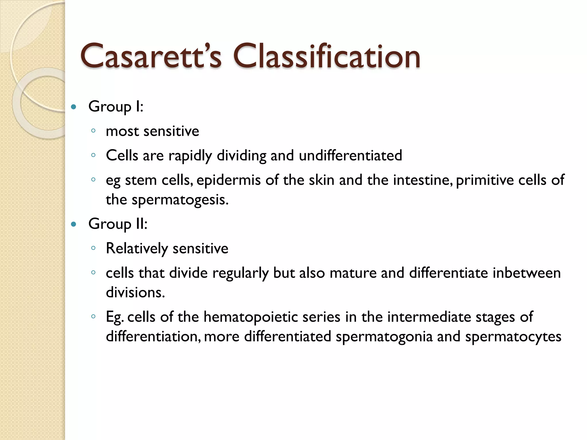 Casarett’s Classification
 Group I:
◦ most sensitive
◦ Cells are rapidly dividing and undifferentiated
◦ eg stem cells, epidermis of the skin and the intestine, primitive cells of
the spermatogesis.
 Group II:
◦ Relatively sensitive
◦ cells that divide regularly but also mature and differentiate inbetween
divisions.
◦ Eg. cells of the hematopoietic series in the intermediate stages of
differentiation, more differentiated spermatogonia and spermatocytes
 