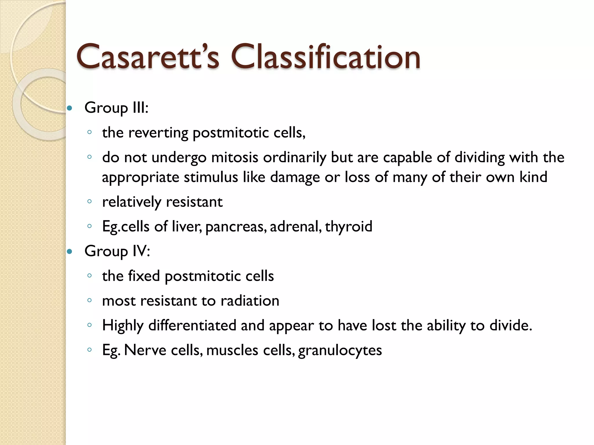 Casarett’s Classification
 Group III:
◦ the reverting postmitotic cells,
◦ do not undergo mitosis ordinarily but are capable of dividing with the
appropriate stimulus like damage or loss of many of their own kind
◦ relatively resistant
◦ Eg.cells of liver, pancreas, adrenal, thyroid
 Group IV:
◦ the fixed postmitotic cells
◦ most resistant to radiation
◦ Highly differentiated and appear to have lost the ability to divide.
◦ Eg. Nerve cells, muscles cells, granulocytes
 