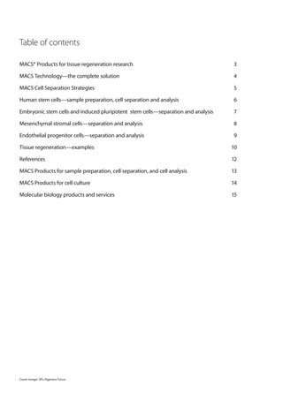 Table of contents

MACS® Products for tissue regeneration research                                   3

MACS Technology—the complete solution                                             4

MACS Cell Separation Strategies                                                   5

Human stem cells—sample preparation, cell separation and analysis                 6

Embryonic stem cells and induced pluripotent stem cells—separation and analysis   7

Mesenchymal stromal cells—separation and analysis                                 8

Endothelial progenitor cells—separation and analysis                              9

Tissue regeneration—examples                                                      10

References                                                                        12

MACS Products for sample preparation, cell separation, and cell analysis          13

MACS Products for cell culture                                                    14

Molecular biology products and services                                           15




Cover image: SPL/Agentur Focus
 