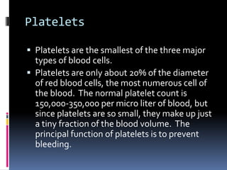 Platelets
 Platelets are the smallest of the three major
types of blood cells.
 Platelets are only about 20% of the diameter
of red blood cells, the most numerous cell of
the blood. The normal platelet count is
150,000-350,000 per micro liter of blood, but
since platelets are so small, they make up just
a tiny fraction of the blood volume. The
principal function of platelets is to prevent
bleeding.
 